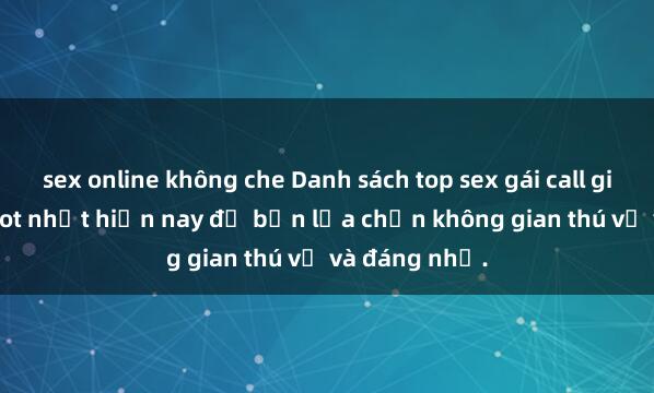 sex online không che Danh sách top sex gái call girl Việt Nam hot nhất hiện nay để bạn lựa chọn không gian thú vị và đáng nhớ.