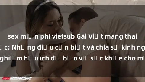 sex miễn phí vietsub Gái Việt mang thai khi quan hệ tình dục: Những điều cần biết và chia sẻ kinh nghiệm hữu ích để bảo vệ sức khỏe cho mẹ và bé trong thai kỳ.