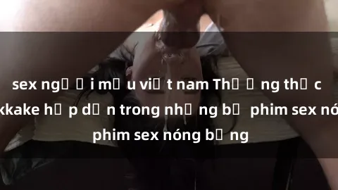 sex người mẫu việt nam Thưởng thức cảnh bukkake hấp dẫn trong những bộ phim sex nóng bỏng