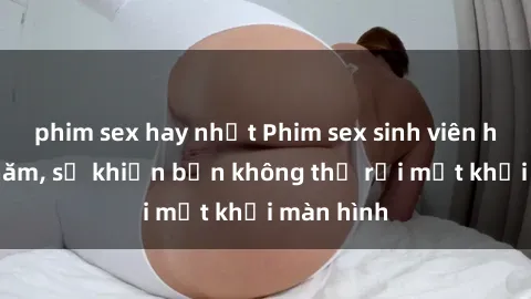 phim sex hay nhất Phim sex sinh viên hot nhất năm, sẽ khiến bạn không thể rời mắt khỏi màn hình
