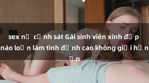 sex nữ cảnh sát Gái sinh viên xinh đẹp náo loạn làm tình đỉnh cao không giới hạn