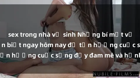 sex trong nhà vệ sinh Những bí mật về sex gái trẻ bạn cần biết ngay hôm nay để tận hưởng cuộc sống đầy đam mê và hạnh phúc