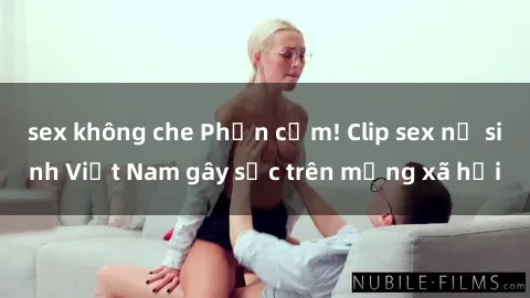 sex không che Phản cảm! Clip sex nữ sinh Việt Nam gây sốc trên mạng xã hội