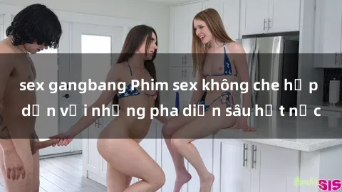 sex gangbang Phim sex không che hấp dẫn với những pha diễn sâu hết nấc