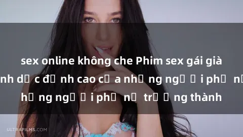 sex online không che Phim sex gái già: Trải nghiệm tình dục đỉnh cao của những người phụ nữ trưởng thành