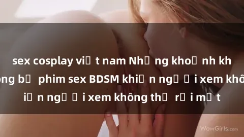 sex cosplay việt nam Những khoảnh khắc hấp dẫn trong bộ phim sex BDSM khiến người xem không thể rời mắt