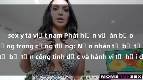 sex y tá việt nam Phát hiện vụ án bạo dâm sex gây chấn động trong cộng đồng: Nạn nhân tố bị tấn công tình dục và hành vi tệ hại được tiết lộ
