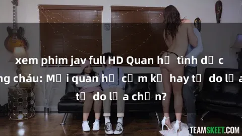 xem phim jav full HD Quan hệ tình dục giữa ông cháu: Mối quan hệ cấm kỵ hay tự do lựa chọn?