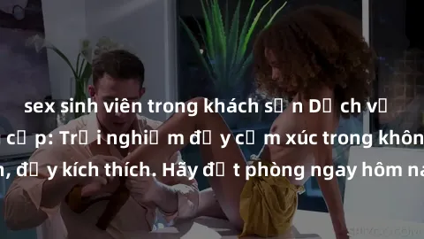 sex sinh viên trong khách sạn Dịch vụ sex nhà nghỉ đẳng cấp: Trải nghiệm đầy cảm xúc trong không gian lãng mạn, đầy kích thích. Hãy đặt phòng ngay hôm nay để thỏa mãn khát khao của bạn!