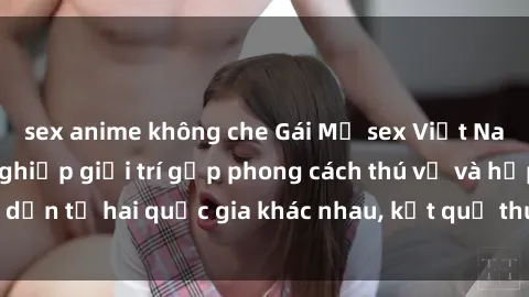 sex anime không che Gái Mỹ sex Việt Nam: Khi nền công nghiệp giải trí gặp phong cách thú vị và hấp dẫn từ hai quốc gia khác nhau, kết quả thú vị không thể bỏ qua.