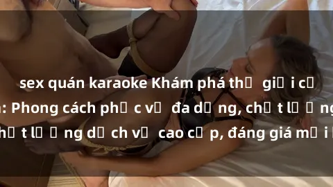 sex quán karaoke Khám phá thế giới của gái gọi Việt Nam: Phong cách phục vụ đa dạng, chất lượng dịch vụ cao cấp, đáng giá mọi khoản chi phí