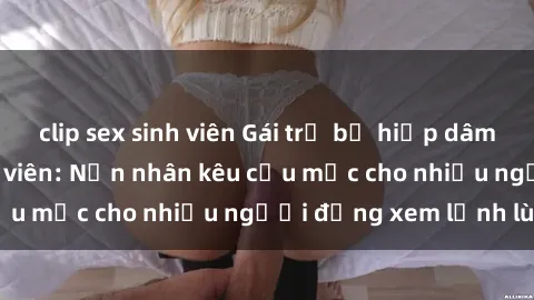 clip sex sinh viên Gái trẻ bị hiếp dâm bạo lực trong công viên: Nạn nhân kêu cứu mặc cho nhiều người đứng xem lạnh lùng