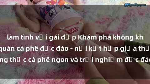 làm tình với gái đẹp Khám phá không khí độc đáo tại sex quán cà phê độc đáo - nơi kết hợp giữa thưởng thức cà phê ngon và trải nghiệm độc đáo của không gian sex shop.