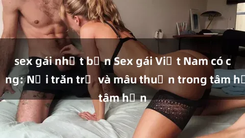 sex gái nhật bản Sex gái Việt Nam có chồng: Nỗi trăn trở và mâu thuẫn trong tâm hồn