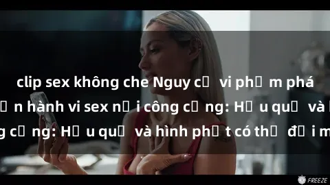 clip sex không che Nguy cơ vi phạm pháp luật khi thực hiện hành vi sex nơi công cộng: Hậu quả và hình phạt có thể đối mặt