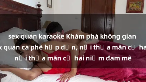 sex quán karaoke Khám phá không gian độc đáo tại sex quán cà phê hấp dẫn, nơi thỏa mãn cả hai niềm đam mê