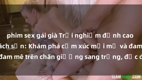 phim sex gái già Trải nghiệm đỉnh cao tình yêu tại sex khách sạn: Khám phá cảm xúc mới mẻ và đam mê trên chăn giường sang trọng, độc đáo, không giới hạn.