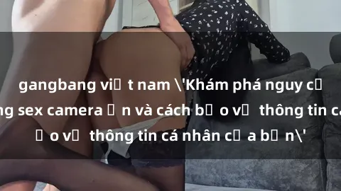 gangbang việt nam 'Khám phá nguy cơ của việc sử dụng sex camera ẩn và cách bảo vệ thông tin cá nhân của bạn'