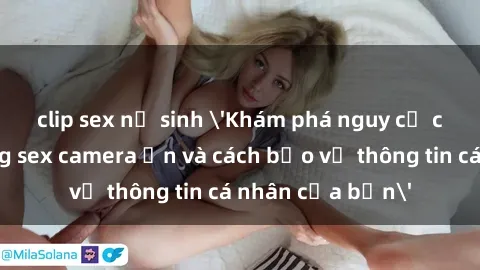 clip sex nữ sinh 'Khám phá nguy cơ của việc sử dụng sex camera ẩn và cách bảo vệ thông tin cá nhân của bạn'