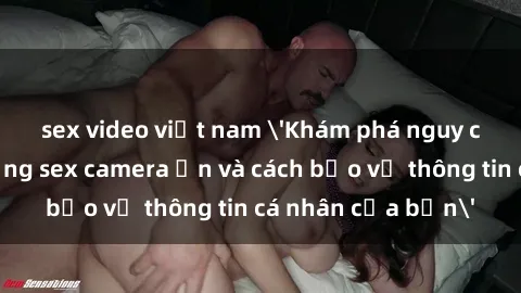 sex video việt nam 'Khám phá nguy cơ của việc sử dụng sex camera ẩn và cách bảo vệ thông tin cá nhân của bạn'
