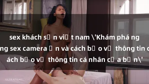 sex khách sạn việt nam 'Khám phá nguy cơ của việc sử dụng sex camera ẩn và cách bảo vệ thông tin cá nhân của bạn'