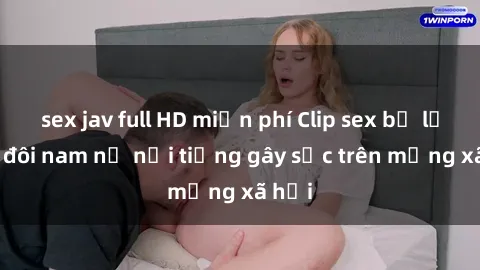 sex jav full HD miễn phí Clip sex bị lộ của đôi nam nữ nổi tiếng gây sốc trên mạng xã hội