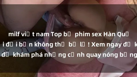 milf việt nam Top bộ phim sex Hàn Quốc hot nhất mọi thời đại bạn không thể bỏ lỡ! Xem ngay để khám phá những cảnh quay nóng bỏng, đầy nghẹt thở!