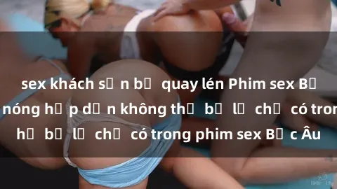 sex khách sạn bị quay lén Phim sex Bắc Âu: Những cảnh nóng hấp dẫn không thể bỏ lỡ chỉ có trong phim sex Bắc Âu