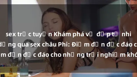 sex trực tuyến Khám phá vẻ đẹp tự nhiên và văn hóa đa dạng qua sex châu Phi: Điểm đến độc đáo cho những trải nghiệm khó quên