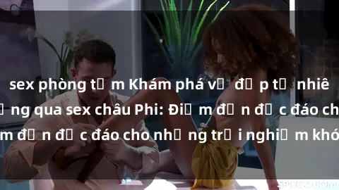 sex phòng tắm Khám phá vẻ đẹp tự nhiên và văn hóa đa dạng qua sex châu Phi: Điểm đến độc đáo cho những trải nghiệm khó quên