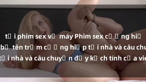 tải phim sex về máy Phim sex cưỡng hiếp vietsub: Nữ sinh bị tên trộm cưỡng hiếp tại nhà và câu chuyện đầy kịch tính của vietsub