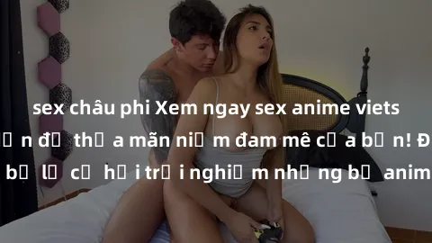 sex châu phi Xem ngay sex anime vietsub cực hot và hấp dẫn để thỏa mãn niềm đam mê của bạn! Đừng bỏ lỡ cơ hội trải nghiệm những bộ anime đỉnh cao chỉ có tại đây!
