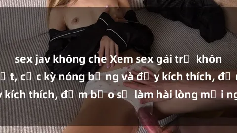 sex jav không che Xem sex gái trẻ không che hấp dẫn nhất, cực kỳ nóng bỏng và đầy kích thích, đảm bảo sẽ làm hài lòng mọi người!