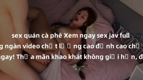 sex quán cà phê Xem ngay sex jav full HD miễn phí - Hàng ngàn video chất lượng cao đỉnh cao chỉ cần click vào ngay! Thỏa mãn khao khát không giới hạn, đón chờ những trải nghiệm mới lạ!
