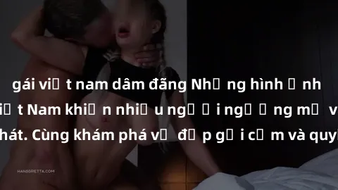 gái việt nam dâm đãng Những hình ảnh sex gái sinh viên Việt Nam khiến nhiều người ngưỡng mộ và thèm khát. Cùng khám phá vẻ đẹp gợi cảm và quyến rũ của những cô gái trẻ này.