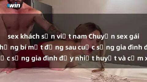 sex khách sạn việt nam Chuyện sex gái Việt có chồng: Những bí mật đằng sau cuộc sống gia đình đầy nhiệt huyết và cảm xúc