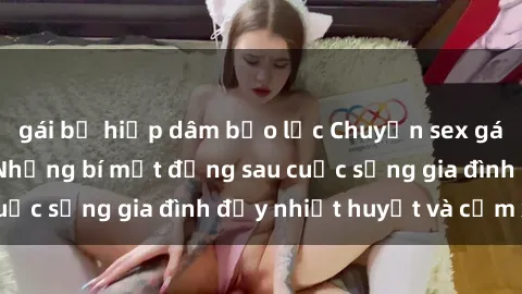 gái bị hiếp dâm bạo lực Chuyện sex gái Việt có chồng: Những bí mật đằng sau cuộc sống gia đình đầy nhiệt huyết và cảm xúc