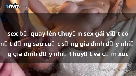 sex bị quay lén Chuyện sex gái Việt có chồng: Những bí mật đằng sau cuộc sống gia đình đầy nhiệt huyết và cảm xúc