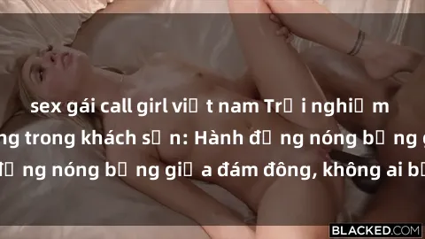 sex gái call girl việt nam Trải nghiệm sex sinh viên sôi động trong khách sạn: Hành động nóng bỏng giữa đám đông, không ai bị bỏ lỡ