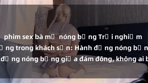 phim sex bà mẹ nóng bỏng Trải nghiệm sex sinh viên sôi động trong khách sạn: Hành động nóng bỏng giữa đám đông, không ai bị bỏ lỡ