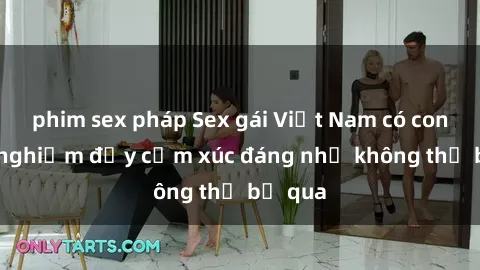 phim sex pháp Sex gái Việt Nam có con: Trải nghiệm đầy cảm xúc đáng nhớ không thể bỏ qua