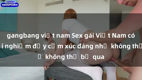 gangbang việt nam Sex gái Việt Nam có con: Trải nghiệm đầy cảm xúc đáng nhớ không thể bỏ qua