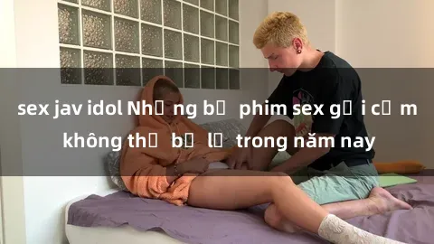 sex jav idol Những bộ phim sex gợi cảm không thể bỏ lỡ trong năm nay