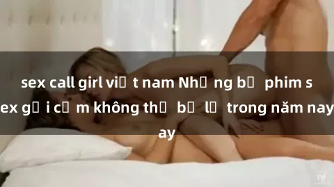 sex call girl việt nam Những bộ phim sex gợi cảm không thể bỏ lỡ trong năm nay