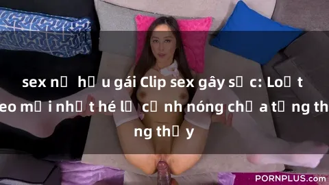 sex nữ hầu gái Clip sex gây sốc: Loạt video mới nhất hé lộ cảnh nóng chưa từng thấy