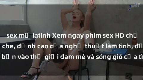 sex mỹ latinh Xem ngay phim sex HD chất lượng cao không che, đỉnh cao của nghệ thuật làm tình, đưa bạn vào thế giới đam mê và sóng gió của tình yêu không giới hạn.
