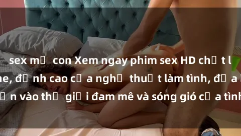 sex mẹ con Xem ngay phim sex HD chất lượng cao không che, đỉnh cao của nghệ thuật làm tình, đưa bạn vào thế giới đam mê và sóng gió của tình yêu không giới hạn.