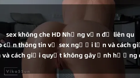 sex không che HD Những vấn đề liên quan đến việc tiếp cận thông tin về sex người lớn và cách giải quyết không gây ảnh hưởng đến trẻ em