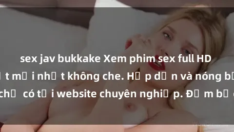 sex jav bukkake Xem phim sex full HD đỉnh cao, cập nhật mới nhất không che. Hấp dẫn và nóng bỏng, chỉ có tại website chuyên nghiệp. Đảm bảo sẽ khiến bạn mãn nhãn!