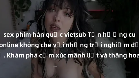 sex phim hàn quốc vietsub Tận hưởng cuộc sống tình dục online không che với những trải nghiệm độc đáo và mới lạ. Khám phá cảm xúc mãnh liệt và thăng hoa cùng đối tác tại các trang web chuyên nghiệp.